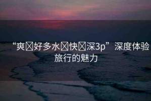 “爽?好多水?快?深3p”深度體驗(yàn)旅行的魅力
