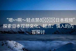 “嗯∽啊～輕點(diǎn)禁??日本視頻”探索日本視頻文化，輕點(diǎn)、慎入的內(nèi)容探討