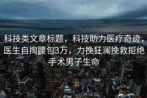 科技類文章標(biāo)題，科技助力醫(yī)療奇跡，醫(yī)生自掏腰包3萬，力挽狂瀾挽救拒絕手術(shù)男子生命