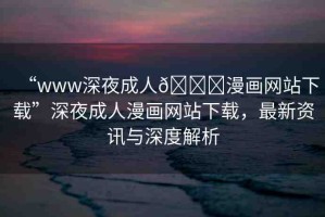 “www深夜成人??漫畫網(wǎng)站下載”深夜成人漫畫網(wǎng)站下載，最新資訊與深度解析