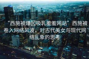 “西施被爆?吸乳羞羞網(wǎng)站”西施被卷入網(wǎng)絡風波，對古代美女與現(xiàn)代網(wǎng)絡亂象的思考