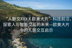 “人獸交XXXⅩ歐美大片”科技前沿，探索人與智能交互的未來—歐美大片中的人獸交互啟示
