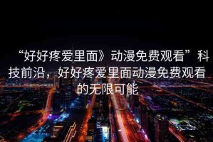 “好好疼愛里面》動(dòng)漫免費(fèi)觀看”科技前沿，好好疼愛里面動(dòng)漫免費(fèi)觀看的無限可能