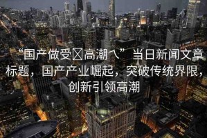 “國產(chǎn)做受?高潮乀”當(dāng)日新聞文章標(biāo)題，國產(chǎn)產(chǎn)業(yè)崛起，突破傳統(tǒng)界限，創(chuàng)新引領(lǐng)高潮