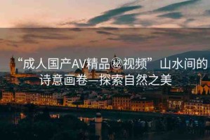“成人國(guó)產(chǎn)AV精品秘視頻”山水間的詩(shī)意畫(huà)卷—探索自然之美