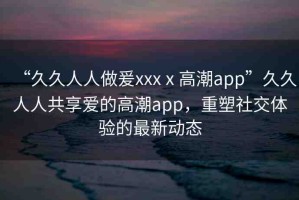 “久久人人做爰xxxⅹ高潮app”久久人人共享愛的高潮app，重塑社交體驗的最新動態(tài)