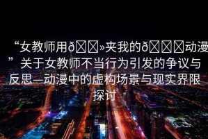 “女教師用??夾我的??動漫”關于女教師不當行為引發(fā)的爭議與反思—動漫中的虛構(gòu)場景與現(xiàn)實界限探討