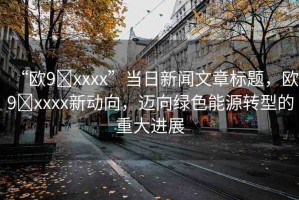 “歐9?xxxx”當(dāng)日新聞文章標(biāo)題，歐9?xxxx新動(dòng)向，邁向綠色能源轉(zhuǎn)型的重大進(jìn)展