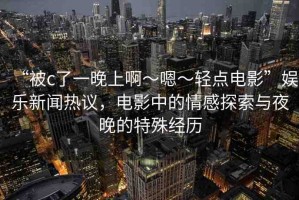 “被c了一晚上啊～嗯～輕點(diǎn)電影”娛樂新聞熱議，電影中的情感探索與夜晚的特殊經(jīng)歷