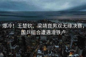 爆冷！王楚欽、梁靖崑男雙無緣決賽，國乒組合遭遇滑鐵盧