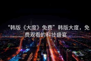 “韓版《大度》免費(fèi)”韓版大度，免費(fèi)觀看的科技盛宴