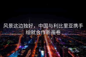 風(fēng)景這邊獨(dú)好，中國與利比里亞攜手繪就合作新畫卷