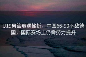 U19男籃遭遇挫折，中國66-90不敵德國，國際賽場上仍需努力提升