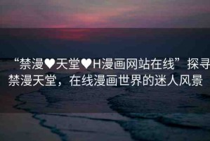 “禁漫?天堂?H漫畫(huà)網(wǎng)站在線”探尋禁漫天堂，在線漫畫(huà)世界的迷人風(fēng)景