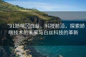 “91嬌喘?白絲?？萍记把?，探索嬌喘技術(shù)的未來與白絲科技的革新