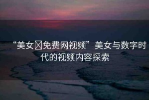 “美女?免費網(wǎng)視頻”美女與數(shù)字時代的視頻內(nèi)容探索