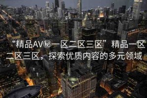 “精品AV秘一區(qū)二區(qū)三區(qū)”精品一區(qū)二區(qū)三區(qū)，探索優(yōu)質(zhì)內(nèi)容的多元領(lǐng)域