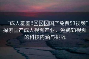 “成人羞羞??國產(chǎn)免費53視頻”探索國產(chǎn)成人視頻產(chǎn)業(yè)，免費53視頻的科技內(nèi)涵與挑戰(zhàn)