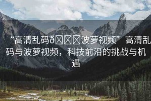 “高清亂碼??波蘿視頻”高清亂碼與波蘿視頻，科技前沿的挑戰(zhàn)與機(jī)遇