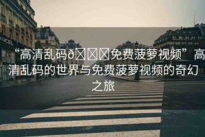 “高清亂碼??免費(fèi)菠蘿視頻”高清亂碼的世界與免費(fèi)菠蘿視頻的奇幻之旅