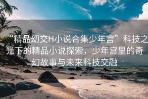 “精品?交H小說合集少年宮”科技之光下的精品小說探索，少年宮里的奇幻故事與未來科技交融