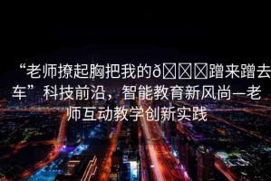 “老師撩起胸把我的??蹭來蹭去車”科技前沿，智能教育新風尚—老師互動教學創(chuàng)新實踐