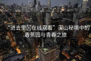 “進(jìn)去里?在線觀看”深山秘境中的香蕉園與青春之旅