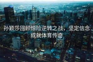 孫穎莎回顧驚險(xiǎn)逆轉(zhuǎn)之戰(zhàn)，堅(jiān)定信念成就體育傳奇