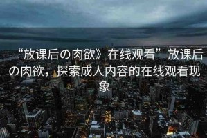 “放課后の肉欲》在線觀看”放課后の肉欲，探索成人內(nèi)容的在線觀看現(xiàn)象