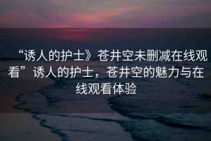 “誘人的護(hù)士》蒼井空未刪減在線觀看”誘人的護(hù)士，蒼井空的魅力與在線觀看體驗(yàn)