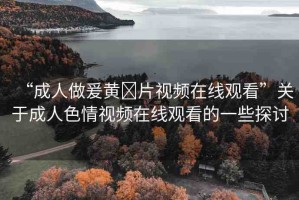 “成人做爰黃?片視頻在線觀看”關于成人色情視頻在線觀看的一些探討