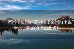 “啊?學(xué)長(zhǎng)?好硬?拔出來?h)小說”學(xué)長(zhǎng)，你的熱情如此炙熱