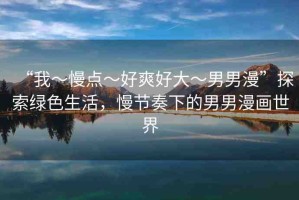 “我～慢點(diǎn)～好爽好大～男男漫”探索綠色生活，慢節(jié)奏下的男男漫畫世界