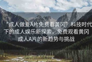 “成人做爰A片免費看黃岡”科技時代下的成人娛樂新探索，免費觀看黃岡成人A片的新趨勢與挑戰(zhàn)