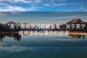 “芙寧娜裸體?開腿羞羞”關(guān)于芙寧娜裸體爭(zhēng)議事件的報(bào)道