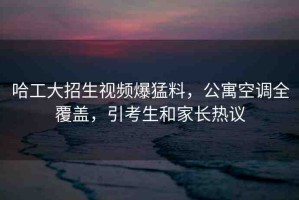 哈工大招生視頻爆猛料，公寓空調(diào)全覆蓋，引考生和家長熱議
