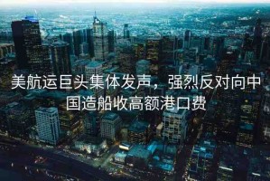 美航運巨頭集體發(fā)聲，強烈反對向中國造船收高額港口費