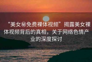 “美女秘免費(fèi)裸體視頻”揭露美女裸體視頻背后的真相，關(guān)于網(wǎng)絡(luò)色情產(chǎn)業(yè)的深度探討