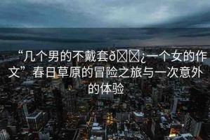 “幾個男的不戴套??一個女的作文”春日草原的冒險之旅與一次意外的體驗