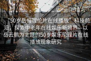 “50歲岳?理倫片在線播放”科技前沿，探索中老年在線娛樂(lè)新境界—以岳云鵬為主題的50歲娛樂(lè)倫理片在線播放現(xiàn)象研究
