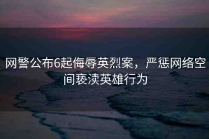 網(wǎng)警公布6起侮辱英烈案，嚴(yán)懲網(wǎng)絡(luò)空間褻瀆英雄行為