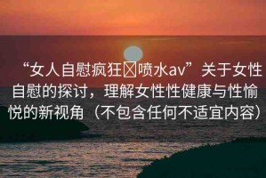 “女人自慰瘋狂?噴水a(chǎn)v”關(guān)于女性自慰的探討，理解女性性健康與性愉悅的新視角（不包含任何不適宜內(nèi)容）