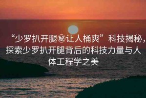 “少羅扒開腿秘讓人桶爽”科技揭秘，探索少羅扒開腿背后的科技力量與人體工程學(xué)之美