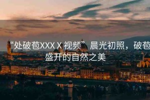 “處破苞XXXⅩ視頻”晨光初照，破苞盛開的自然之美