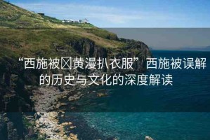 “西施被?黃漫扒衣服”西施被誤解的歷史與文化的深度解讀