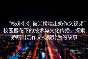 “校??被?嬌喘出奶作文視頻”校園櫻花下的技術(shù)與文化傳播，探索嬌喘出奶作文視頻背后的故事