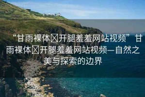 “甘雨裸體?開腿羞羞網(wǎng)站視頻”甘雨裸體?開腿羞羞網(wǎng)站視頻—自然之美與探索的邊界