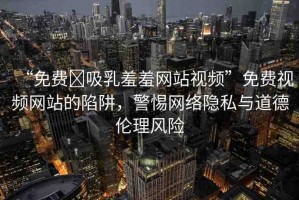 “免費?吸乳羞羞網(wǎng)站視頻”免費視頻網(wǎng)站的陷阱，警惕網(wǎng)絡隱私與道德倫理風險