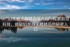 “91在線無精精品秘入口”探索前沿科技，揭秘91在線無精精品的秘密入口