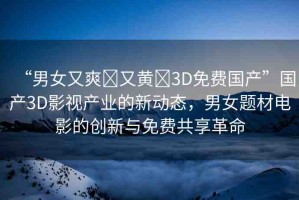 “男女又爽?又黃?3D免費(fèi)國(guó)產(chǎn)”國(guó)產(chǎn)3D影視產(chǎn)業(yè)的新動(dòng)態(tài)，男女題材電影的創(chuàng)新與免費(fèi)共享革命